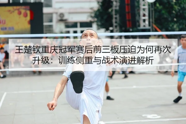 王楚钦重庆冠军赛后前三板压迫为何再次升级：训练侧重与战术演进解析 - hth