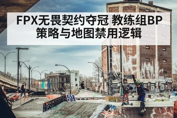 FPX无畏契约夺冠 教练组BP策略与地图禁用逻辑