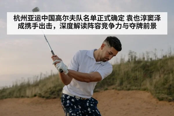 杭州亚运中国高尔夫队名单正式确定 袁也淳窦泽成携手出击，深度解读阵容竞争力与夺牌前景