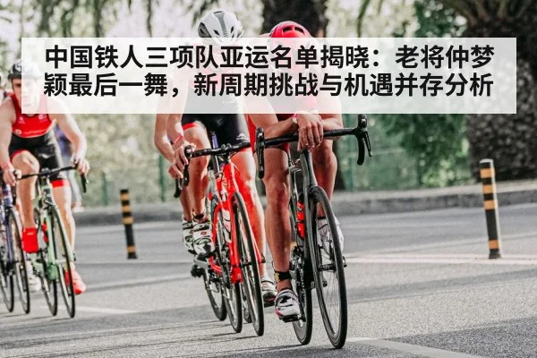 中国铁人三项队亚运名单揭晓：老将仲梦颖最后一舞，新周期挑战与机遇并存分析